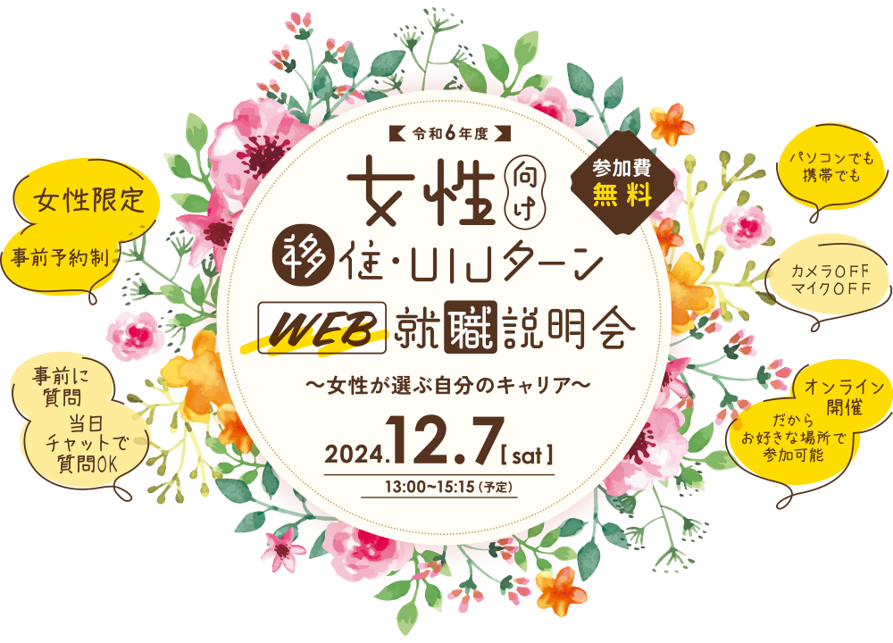 令和6年度 女性向け移住・UIJターン WEB就職説明会 ～女性が選ぶ自分のキャリア～ 2024.12.7[sat] 13:00～15:15（予定） [女性限定] [事前予約制] [事前に質問] [当日チャットで質問OK] [パソコンでも携帯でも] [カメラOFF マイクOFF] [オンライン開催だからお好きな場所で参加可能]